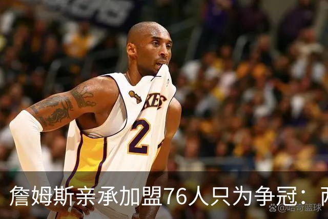詹姆斯亲承加盟76人只为争冠：两年底薪签约，牺牲薪资远胜湖人时期